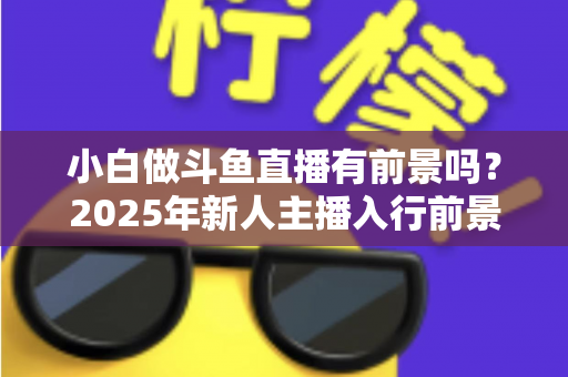 小白做斗鱼直播有前景吗？2025年新人主播入行前景全面解析与实用入行指南