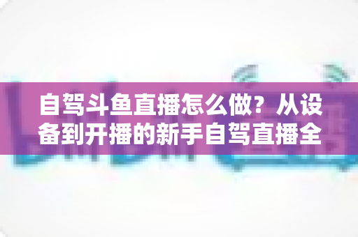 自驾斗鱼直播怎么做？从设备到开播的新手自驾直播全流程实战指南