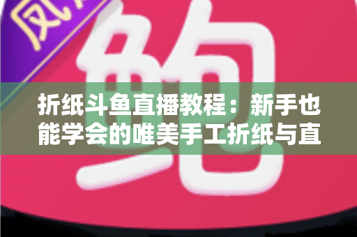 折纸斗鱼直播教程:新手也能学会的唯美手工折纸与直播运营全攻略 折纸斗鱼直播教程:新手也能学会的唯美手工折纸与直播运营全攻略