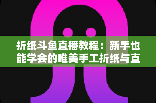 折纸斗鱼直播教程：新手也能学会的唯美手工折纸与直播运营全攻略