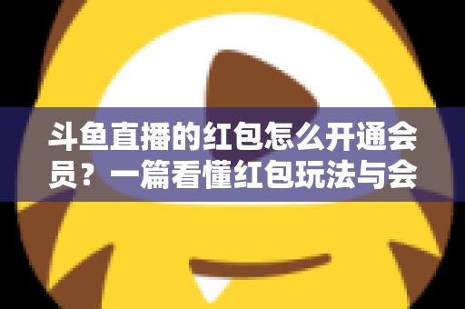 斗鱼直播的红包怎么开通会员？一篇看懂红包玩法与会员开通全流程攻略