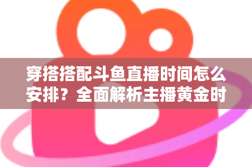 穿搭搭配斗鱼直播时间怎么安排？全面解析主播黄金时段规划与涨粉运营秘籍