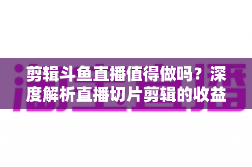 剪辑斗鱼直播值得做吗?深度解析直播切片剪辑的收益、门槛与发展前景 剪辑斗鱼直播值得做吗?深度解析直播切片剪辑的收益、门槛与发展前景