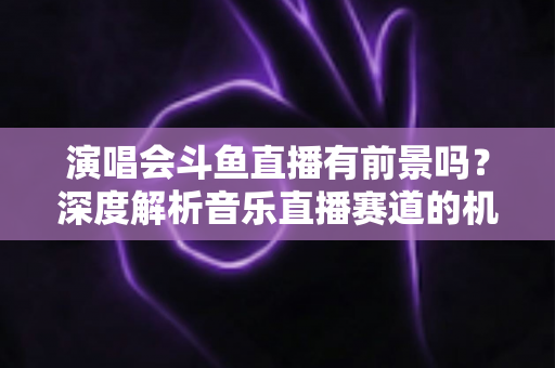 演唱会斗鱼直播有前景吗?深度解析音乐直播赛道的机遇、挑战与变现潜力 演唱会斗鱼直播有前景吗?深度解析音乐直播赛道的机遇、挑战与变现潜力