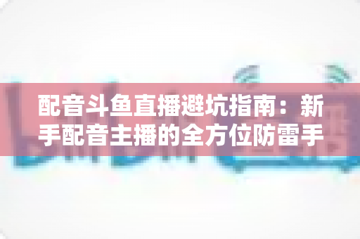 配音斗鱼直播避坑指南:新手配音主播的全方位防雷手册与实战经验分享 配音斗鱼直播避坑指南:新手配音主播的全方位防雷手册与实战经验分享