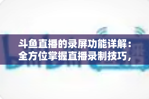 斗鱼直播的录屏功能详解：全方位掌握直播录制技巧，轻松留住精彩瞬间
