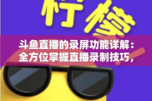 斗鱼直播的录屏功能详解：全方位掌握直播录制技巧，轻松留住精彩瞬间
