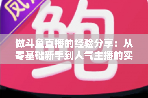 做斗鱼直播的经验分享：从零基础新手到人气主播的实战指南与避坑心得