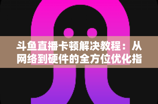 斗鱼直播卡顿解决教程：从网络到硬件的全方位优化指南，让你告别卡顿流畅看播
