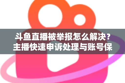 斗鱼直播被举报怎么解决？主播快速申诉处理与账号保护全攻略