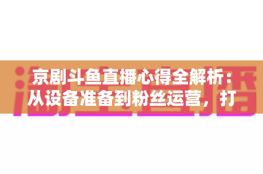 京剧斗鱼直播心得全解析:从设备准备到粉丝运营,打造高人气戏曲直播间的实战指南 京剧斗鱼直播心得全解析:从设备准备到粉丝运营,打造高人气戏曲直播间的实战指南