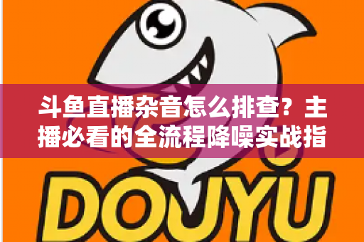 斗鱼直播杂音怎么排查？主播必看的全流程降噪实战指南