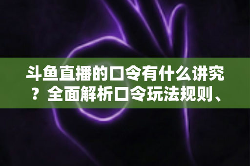 斗鱼直播的口令有什么讲究？全面解析口令玩法规则、设置技巧与避坑指南