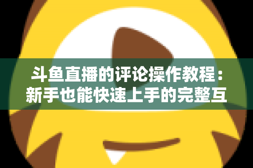 斗鱼直播的评论操作教程：新手也能快速上手的完整互动指南