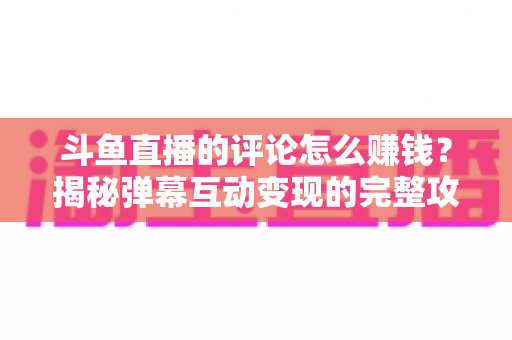 斗鱼直播的评论怎么赚钱？揭秘弹幕互动变现的完整攻略与避坑指南