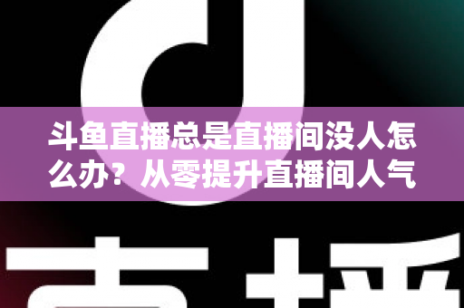 斗鱼直播总是直播间没人怎么办?从零提升直播间人气的完整实战指南 斗鱼直播总是直播间没人怎么办?从零提升直播间人气的完整实战指南