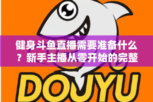 健身斗鱼直播需要准备什么？新手主播从零开始的完整准备指南