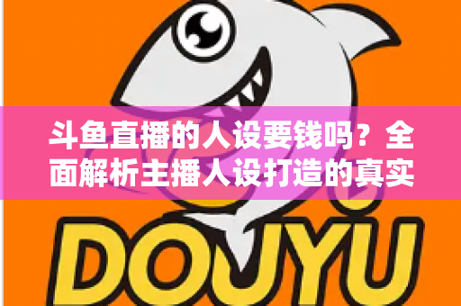 斗鱼直播的人设要钱吗？全面解析主播人设打造的真实成本与免费技巧
