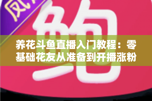 养花斗鱼直播入门教程：零基础花友从准备到开播涨粉的完整实战指南