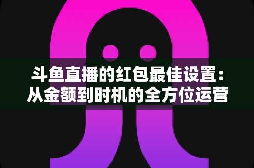 斗鱼直播的红包最佳设置：从金额到时机的全方位运营攻略