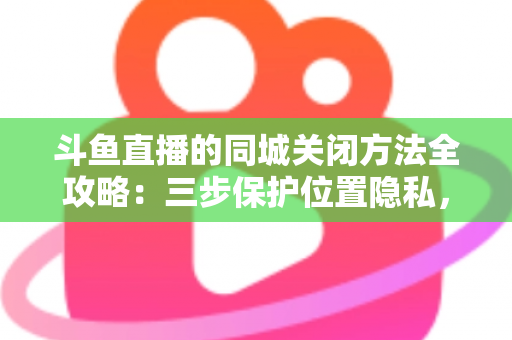 斗鱼直播的同城关闭方法全攻略：三步保护位置隐私，轻松告别同城推荐打扰