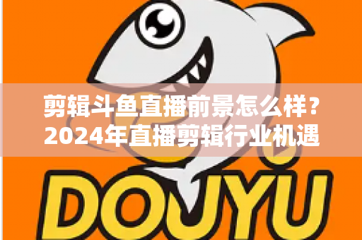 剪辑斗鱼直播前景怎么样?2024年直播剪辑行业机遇与挑战深度解析 剪辑斗鱼直播前景怎么样?2024年直播剪辑行业机遇与挑战深度解析
