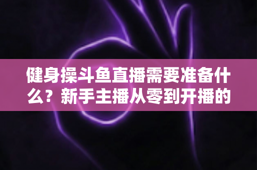 健身操斗鱼直播需要准备什么？新手主播从零到开播的完整装备与运营指南