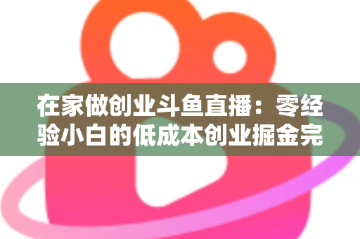 在家做创业斗鱼直播：零经验小白的低成本创业掘金完整指南