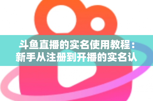 斗鱼直播的实名使用教程：新手从注册到开播的实名认证全流程指南