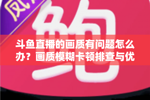 斗鱼直播的画质有问题怎么办？画质模糊卡顿排查与优化全攻略