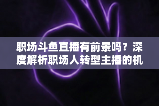 职场斗鱼直播有前景吗？深度解析职场人转型主播的机遇与挑战