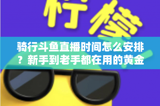 骑行斗鱼直播时间怎么安排？新手到老手都在用的黄金时段规划全攻略