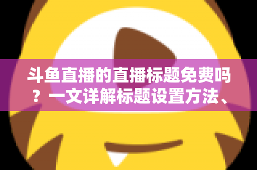 斗鱼直播的直播标题免费吗？一文详解标题设置方法、费用真相与爆款优化技巧