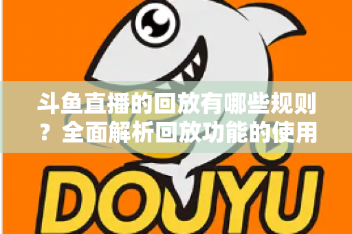 斗鱼直播的回放有哪些规则？全面解析回放功能的使用规范、保存时长与常见问题