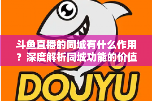 斗鱼直播的同城有什么作用？深度解析同城功能的价值、玩法与实用技巧