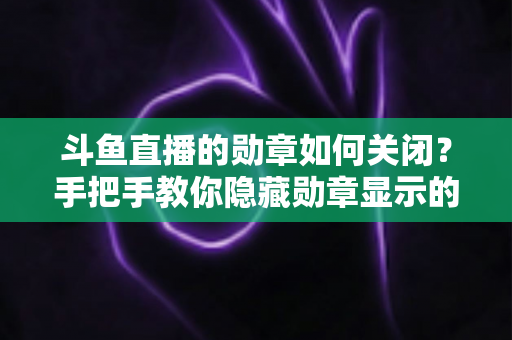 斗鱼直播的勋章如何关闭？手把手教你隐藏勋章显示的完整教程与常见问题汇总