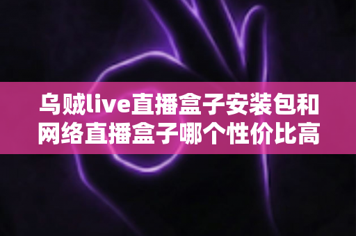 乌贼live直播盒子安装包和网络直播盒子哪个性价比高？多维度对比帮你选对不踩坑