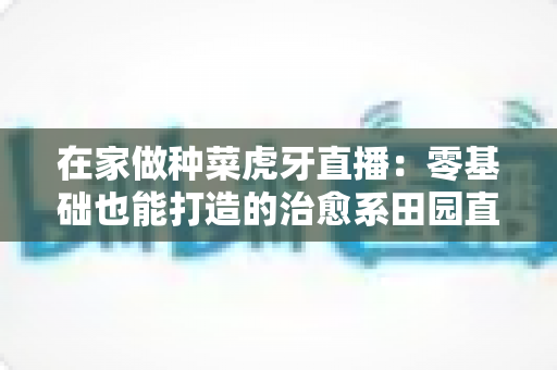 在家做种菜虎牙直播:零基础也能打造的治愈系田园直播间全攻略 在家做种菜虎牙直播:零基础也能打造的治愈系田园直播间全攻略