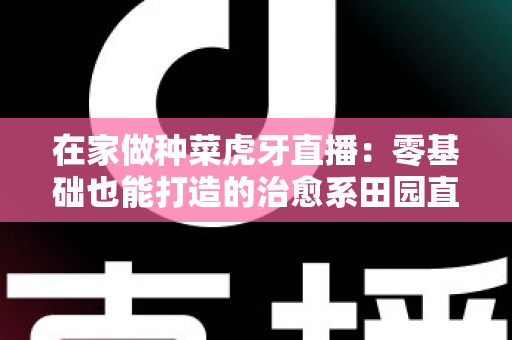 在家做种菜虎牙直播:零基础也能打造的治愈系田园直播间全攻略 在家做种菜虎牙直播:零基础也能打造的治愈系田园直播间全攻略