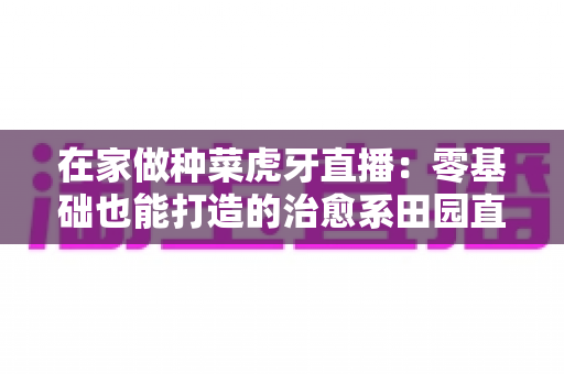 在家做种菜虎牙直播:零基础也能打造的治愈系田园直播间全攻略 在家做种菜虎牙直播:零基础也能打造的治愈系田园直播间全攻略