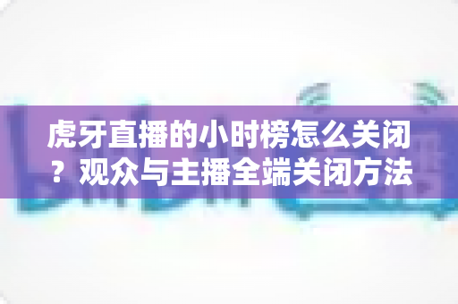虎牙直播的小时榜怎么关闭？观众与主播全端关闭方法完整指南
