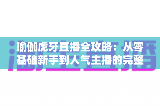 瑜伽虎牙直播全攻略:从零基础新手到人气主播的完整实战指南 瑜伽虎牙直播全攻略:从零基础新手到人气主播的完整实战指南