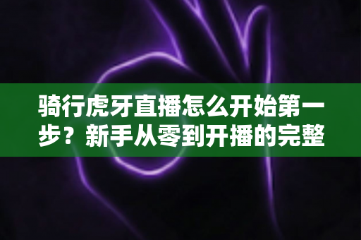 骑行虎牙直播怎么开始第一步？新手从零到开播的完整实战指南