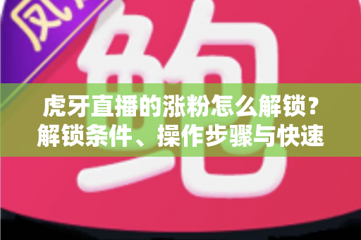 虎牙直播的涨粉怎么解锁？解锁条件、操作步骤与快速涨粉全攻略