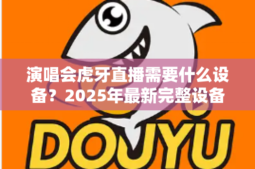 演唱会虎牙直播需要什么设备?2025年最新完整设备清单与实战攻略大全 演唱会虎牙直播需要什么设备?2025年最新完整设备清单与实战攻略大全