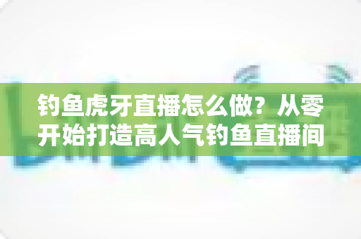 钓鱼虎牙直播怎么做?从零开始打造高人气钓鱼直播间的完整实操指南 钓鱼虎牙直播怎么做?从零开始打造高人气钓鱼直播间的完整实操指南