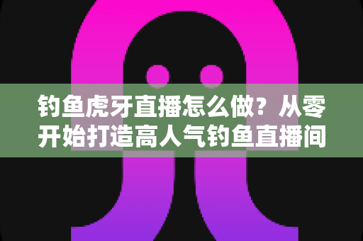 钓鱼虎牙直播怎么做?从零开始打造高人气钓鱼直播间的完整实操指南 钓鱼虎牙直播怎么做?从零开始打造高人气钓鱼直播间的完整实操指南