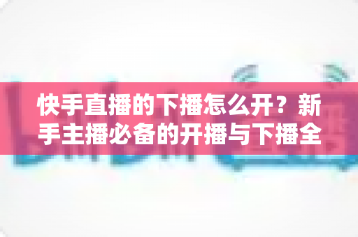 快手直播的下播怎么开？新手主播必备的开播与下播全流程实操指南