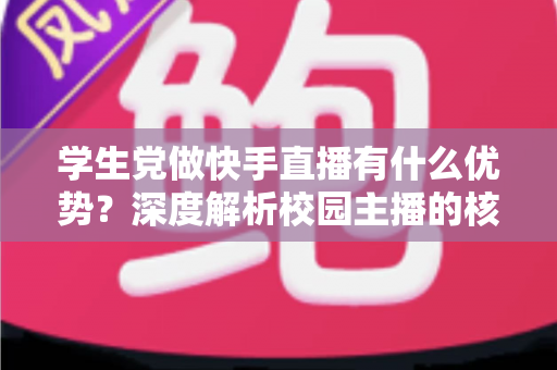 学生党做快手直播有什么优势?深度解析校园主播的核心竞争力与入门指南 学生党做快手直播有什么优势?深度解析校园主播的核心竞争力与入门指南