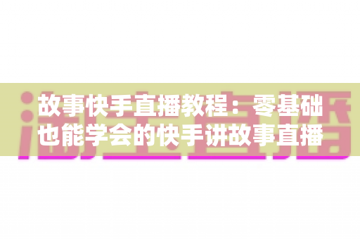 故事快手直播教程：零基础也能学会的快手讲故事直播全流程实战指南
